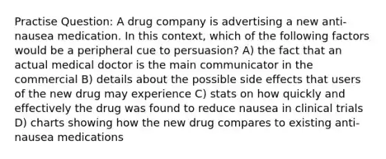 Practise Question: A drug company is advertising a new anti-nausea medication. In this context, which of the following factors would be a peripheral cue to persuasion? A) the fact that an actual medical doctor is the main communicator in the commercial B) details about the possible side effects that users of the new drug may experience C) stats on how quickly and effectively the drug was found to reduce nausea in clinical trials D) charts showing how the new drug compares to existing anti-nausea medications