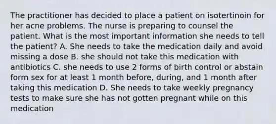 The practitioner has decided to place a patient on isotertinoin for her acne problems. The nurse is preparing to counsel the patient. What is the most important information she needs to tell the patient? A. She needs to take the medication daily and avoid missing a dose B. she should not take this medication with antibiotics C. she needs to use 2 forms of birth control or abstain form sex for at least 1 month before, during, and 1 month after taking this medication D. She needs to take weekly pregnancy tests to make sure she has not gotten pregnant while on this medication