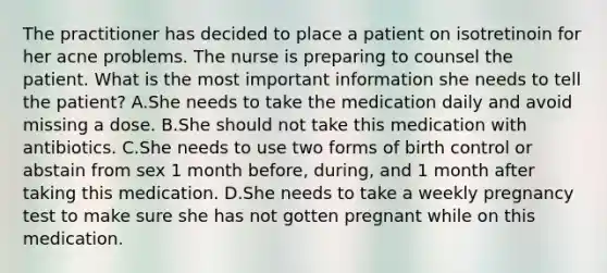 The practitioner has decided to place a patient on isotretinoin for her acne problems. The nurse is preparing to counsel the patient. What is the most important information she needs to tell the patient? A.She needs to take the medication daily and avoid missing a dose. B.She should not take this medication with antibiotics. C.She needs to use two forms of birth control or abstain from sex 1 month before, during, and 1 month after taking this medication. D.She needs to take a weekly pregnancy test to make sure she has not gotten pregnant while on this medication.