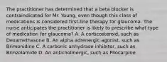 The practitioner has determined that a beta blocker is contraindicated for Mr. Young, even though this class of medications is considered first-line therapy for glaucoma. The nurse anticipates the practitioner is likely to prescribe what type of medication for glaucoma? A. A corticosteroid, such as Dexamethasone B. An alpha adrenergic agonist, such as Brimonidine C. A carbonic anhydrase inhibitor, such as Brinzolamide D. An anticholinergic, such as Pilocarpine