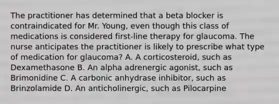 The practitioner has determined that a beta blocker is contraindicated for Mr. Young, even though this class of medications is considered first-line therapy for glaucoma. The nurse anticipates the practitioner is likely to prescribe what type of medication for glaucoma? A. A corticosteroid, such as Dexamethasone B. An alpha adrenergic agonist, such as Brimonidine C. A carbonic anhydrase inhibitor, such as Brinzolamide D. An anticholinergic, such as Pilocarpine