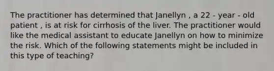 The practitioner has determined that Janellyn , a 22 - year - old patient , is at risk for cirrhosis of the liver. The practitioner would like the medical assistant to educate Janellyn on how to minimize the risk. Which of the following statements might be included in this type of teaching?