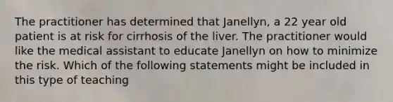 The practitioner has determined that Janellyn, a 22 year old patient is at risk for cirrhosis of the liver. The practitioner would like the medical assistant to educate Janellyn on how to minimize the risk. Which of the following statements might be included in this type of teaching