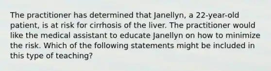 The practitioner has determined that Janellyn, a 22-year-old patient, is at risk for cirrhosis of the liver. The practitioner would like the medical assistant to educate Janellyn on how to minimize the risk. Which of the following statements might be included in this type of teaching?