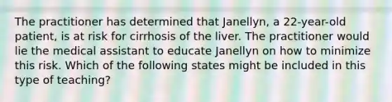 The practitioner has determined that Janellyn, a 22-year-old patient, is at risk for cirrhosis of the liver. The practitioner would lie the medical assistant to educate Janellyn on how to minimize this risk. Which of the following states might be included in this type of teaching?