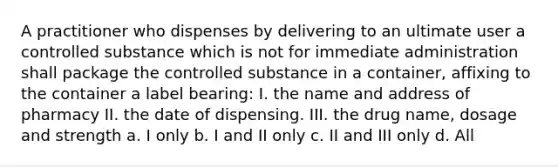 A practitioner who dispenses by delivering to an ultimate user a controlled substance which is not for immediate administration shall package the controlled substance in a container, affixing to the container a label bearing: I. the name and address of pharmacy II. the date of dispensing. III. the drug name, dosage and strength a. I only b. I and II only c. II and III only d. All