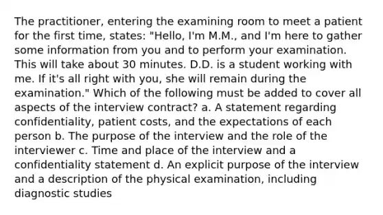 The practitioner, entering the examining room to meet a patient for the first time, states: "Hello, I'm M.M., and I'm here to gather some information from you and to perform your examination. This will take about 30 minutes. D.D. is a student working with me. If it's all right with you, she will remain during the examination." Which of the following must be added to cover all aspects of the interview contract? a. A statement regarding confidentiality, patient costs, and the expectations of each person b. The purpose of the interview and the role of the interviewer c. Time and place of the interview and a confidentiality statement d. An explicit purpose of the interview and a description of the physical examination, including diagnostic studies