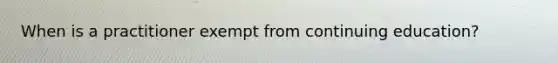 When is a practitioner exempt from continuing education?
