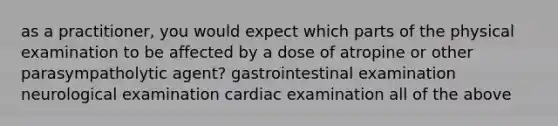 as a practitioner, you would expect which parts of the physical examination to be affected by a dose of atropine or other parasympatholytic agent? gastrointestinal examination neurological examination cardiac examination all of the above