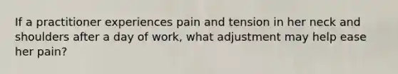 If a practitioner experiences pain and tension in her neck and shoulders after a day of work, what adjustment may help ease her pain?