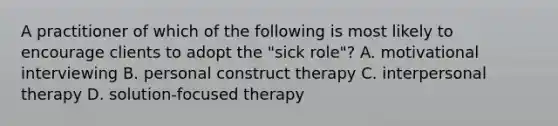 A practitioner of which of the following is most likely to encourage clients to adopt the "sick role"? A. motivational interviewing B. personal construct therapy C. interpersonal therapy D. solution-focused therapy