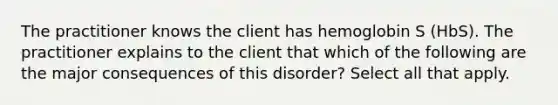 The practitioner knows the client has hemoglobin S (HbS). The practitioner explains to the client that which of the following are the major consequences of this disorder? Select all that apply.