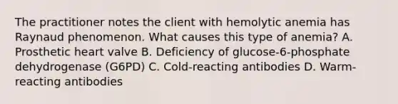 The practitioner notes the client with hemolytic anemia has Raynaud phenomenon. What causes this type of anemia? A. Prosthetic heart valve B. Deficiency of glucose-6-phosphate dehydrogenase (G6PD) C. Cold-reacting antibodies D. Warm-reacting antibodies