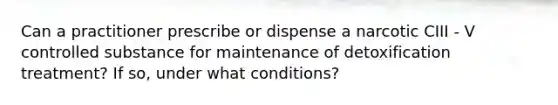 Can a practitioner prescribe or dispense a narcotic CIII - V controlled substance for maintenance of detoxification treatment? If so, under what conditions?