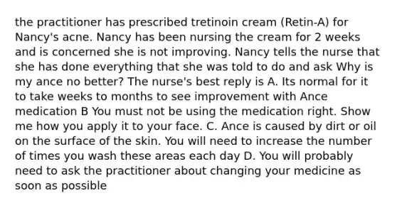 the practitioner has prescribed tretinoin cream (Retin-A) for Nancy's acne. Nancy has been nursing the cream for 2 weeks and is concerned she is not improving. Nancy tells the nurse that she has done everything that she was told to do and ask Why is my ance no better? The nurse's best reply is A. Its normal for it to take weeks to months to see improvement with Ance medication B You must not be using the medication right. Show me how you apply it to your face. C. Ance is caused by dirt or oil on the surface of the skin. You will need to increase the number of times you wash these areas each day D. You will probably need to ask the practitioner about changing your medicine as soon as possible