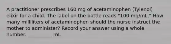 A practitioner prescribes 160 mg of acetaminophen (Tylenol) elixir for a child. The label on the bottle reads "100 mg/mL." How many milliliters of acetaminophen should the nurse instruct the mother to administer? Record your answer using a whole number. __________ mL