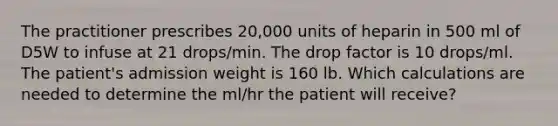 The practitioner prescribes 20,000 units of heparin in 500 ml of D5W to infuse at 21 drops/min. The drop factor is 10 drops/ml. The patient's admission weight is 160 lb. Which calculations are needed to determine the ml/hr the patient will receive?