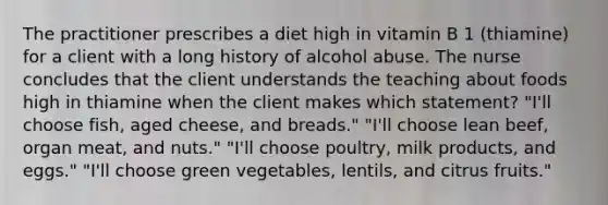 The practitioner prescribes a diet high in vitamin B 1 (thiamine) for a client with a long history of alcohol abuse. The nurse concludes that the client understands the teaching about foods high in thiamine when the client makes which statement? "I'll choose fish, aged cheese, and breads." "I'll choose lean beef, organ meat, and nuts." "I'll choose poultry, milk products, and eggs." "I'll choose green vegetables, lentils, and citrus fruits."