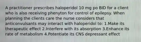 A practitioner prescribes haloperidol 10 mg po BID for a client who is also receiving phenyton for control of epilepsy. When planning the clients care the nurse considers that anticonvulsants may interact with haloperidol to: 1.Make its therapeutic effect 2.Interfere with its absorption 3.Enhance its rate of metabolism 4.Potentiate its CNS depressant effect