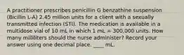 A practitioner prescribes penicillin G benzathine suspension (Bicillin L-A) 2.45 million units for a client with a sexually transmitted infection (STI). The medication is available in a multidose vial of 10 mL in which 1 mL = 300,000 units. How many milliliters should the nurse administer? Record your answer using one decimal place. ____ mL.