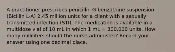 A practitioner prescribes penicillin G benzathine suspension (Bicillin L-A) 2.45 million units for a client with a sexually transmitted infection (STI). The medication is available in a multidose vial of 10 mL in which 1 mL = 300,000 units. How many milliliters should the nurse administer? Record your answer using one decimal place.