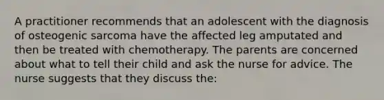 A practitioner recommends that an adolescent with the diagnosis of osteogenic sarcoma have the affected leg amputated and then be treated with chemotherapy. The parents are concerned about what to tell their child and ask the nurse for advice. The nurse suggests that they discuss the: