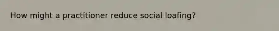 How might a practitioner reduce social loafing?