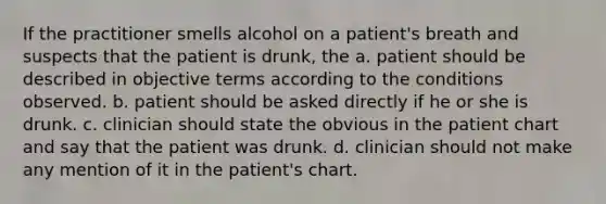 If the practitioner smells alcohol on a patient's breath and suspects that the patient is drunk, the a. patient should be described in objective terms according to the conditions observed. b. patient should be asked directly if he or she is drunk. c. clinician should state the obvious in the patient chart and say that the patient was drunk. d. clinician should not make any mention of it in the patient's chart.