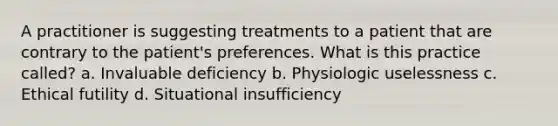 A practitioner is suggesting treatments to a patient that are contrary to the patient's preferences. What is this practice called? a. Invaluable deficiency b. Physiologic uselessness c. Ethical futility d. Situational insufficiency