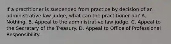 If a practitioner is suspended from practice by decision of an administrative law judge, what can the practitioner do? A. Nothing. B. Appeal to the administrative law judge. C. Appeal to the Secretary of the Treasury. D. Appeal to Office of Professional Responsibility.