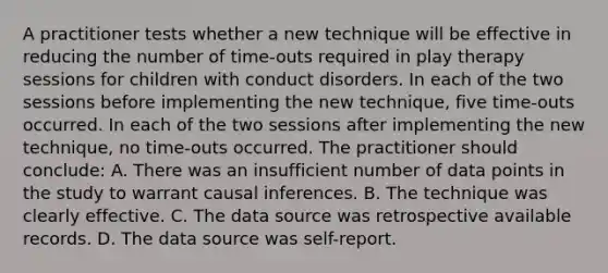 A practitioner tests whether a new technique will be effective in reducing the number of time-outs required in play therapy sessions for children with conduct disorders. In each of the two sessions before implementing the new technique, five time-outs occurred. In each of the two sessions after implementing the new technique, no time-outs occurred. The practitioner should conclude: A. There was an insufficient number of data points in the study to warrant causal inferences. B. The technique was clearly effective. C. The data source was retrospective available records. D. The data source was self-report.