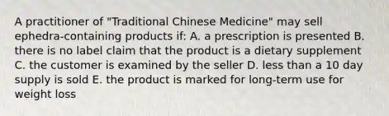 A practitioner of "Traditional Chinese Medicine" may sell ephedra-containing products if: A. a prescription is presented B. there is no label claim that the product is a dietary supplement C. the customer is examined by the seller D. less than a 10 day supply is sold E. the product is marked for long-term use for weight loss