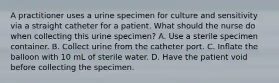 A practitioner uses a urine specimen for culture and sensitivity via a straight catheter for a patient. What should the nurse do when collecting this urine specimen? A. Use a sterile specimen container. B. Collect urine from the catheter port. C. Inflate the balloon with 10 mL of sterile water. D. Have the patient void before collecting the specimen.