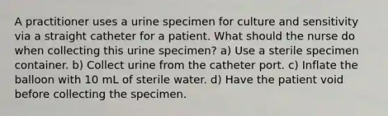 A practitioner uses a urine specimen for culture and sensitivity via a straight catheter for a patient. What should the nurse do when collecting this urine specimen? a) Use a sterile specimen container. b) Collect urine from the catheter port. c) Inflate the balloon with 10 mL of sterile water. d) Have the patient void before collecting the specimen.