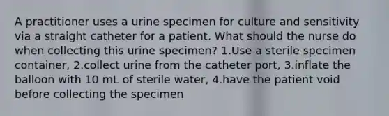 A practitioner uses a urine specimen for culture and sensitivity via a straight catheter for a patient. What should the nurse do when collecting this urine specimen? 1.Use a sterile specimen container, 2.collect urine from the catheter port, 3.inflate the balloon with 10 mL of sterile water, 4.have the patient void before collecting the specimen