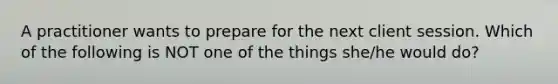 A practitioner wants to prepare for the next client session. Which of the following is NOT one of the things she/he would do?