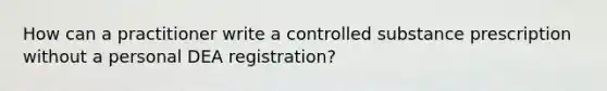 How can a practitioner write a controlled substance prescription without a personal DEA registration?