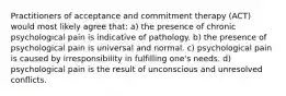 Practitioners of acceptance and commitment therapy (ACT) would most likely agree that: a) the presence of chronic psychological pain is indicative of pathology. b) the presence of psychological pain is universal and normal. c) psychological pain is caused by irresponsibility in fulfilling one's needs. d) psychological pain is the result of unconscious and unresolved conflicts.