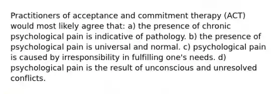 Practitioners of acceptance and commitment therapy (ACT) would most likely agree that: a) the presence of chronic psychological pain is indicative of pathology. b) the presence of psychological pain is universal and normal. c) psychological pain is caused by irresponsibility in fulfilling one's needs. d) psychological pain is the result of unconscious and unresolved conflicts.