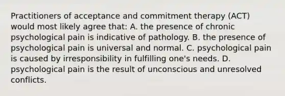 Practitioners of acceptance and commitment therapy (ACT) would most likely agree that: A. the presence of chronic psychological pain is indicative of pathology. B. the presence of psychological pain is universal and normal. C. psychological pain is caused by irresponsibility in fulfilling one's needs. D. psychological pain is the result of unconscious and unresolved conflicts.