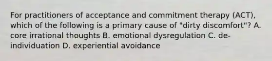 For practitioners of acceptance and commitment therapy (ACT), which of the following is a primary cause of "dirty discomfort"? A. core irrational thoughts B. emotional dysregulation C. de-individuation D. experiential avoidance