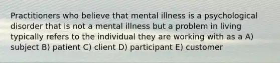 Practitioners who believe that mental illness is a psychological disorder that is not a mental illness but a problem in living typically refers to the individual they are working with as a A) subject B) patient C) client D) participant E) customer