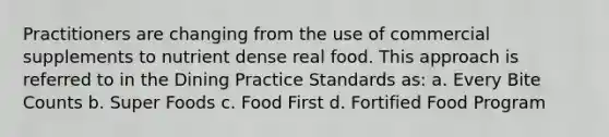 Practitioners are changing from the use of commercial supplements to nutrient dense real food. This approach is referred to in the Dining Practice Standards as: a. Every Bite Counts b. Super Foods c. Food First d. Fortified Food Program