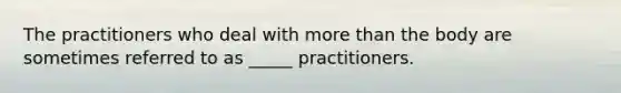 The practitioners who deal with more than the body are sometimes referred to as _____ practitioners.