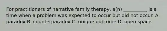 For practitioners of narrative family therapy, a(n) __________ is a time when a problem was expected to occur but did not occur. A. paradox B. counterparadox C. unique outcome D. open space