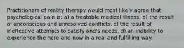 Practitioners of reality therapy would most likely agree that psychological pain is: a) a treatable medical illness. b) the result of unconscious and unresolved conflicts. c) the result of ineffective attempts to satisfy one's needs. d) an inability to experience the here-and-now in a real and fulfilling way.