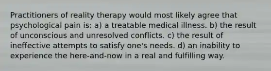 Practitioners of reality therapy would most likely agree that psychological pain is: a) a treatable medical illness. b) the result of unconscious and unresolved conflicts. c) the result of ineffective attempts to satisfy one's needs. d) an inability to experience the here-and-now in a real and fulfilling way.