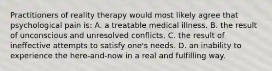 Practitioners of reality therapy would most likely agree that psychological pain is: A. a treatable medical illness. B. the result of unconscious and unresolved conflicts. C. the result of ineffective attempts to satisfy one's needs. D. an inability to experience the here-and-now in a real and fulfilling way.