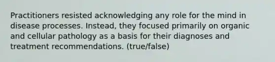 Practitioners resisted acknowledging any role for the mind in disease processes. Instead, they focused primarily on organic and cellular pathology as a basis for their diagnoses and treatment recommendations. (true/false)