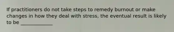 If practitioners do not take steps to remedy burnout or make changes in how they deal with stress, the eventual result is likely to be _____________